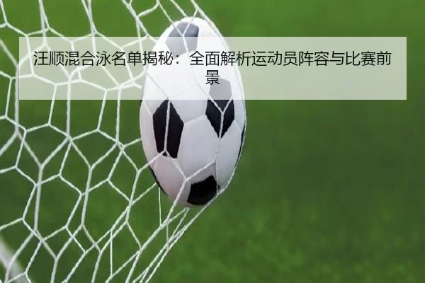 汪顺混合泳名单揭秘：全面解析运动员阵容与比赛前景 | kaiyun sports